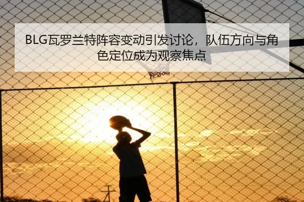 BLG瓦罗兰特阵容变动引发讨论，队伍方向与角色定位成为观察焦点